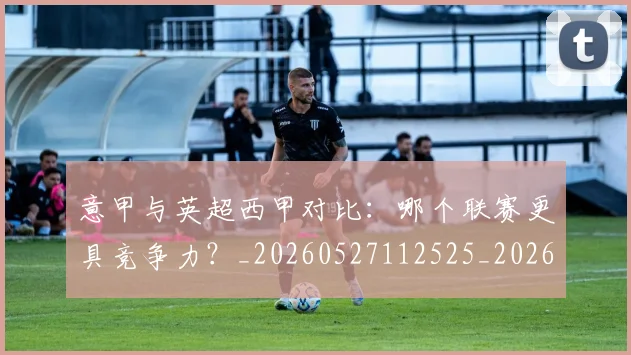 意甲与英超西甲对比:哪个联赛更具竞争力?_20260527112525_20260609193355