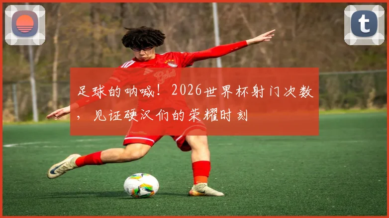 足球的呐喊!2026世界杯射门次数,见证硬汉们的荣耀时刻