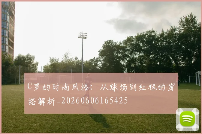 C罗的时尚风格：从球场到红毯的穿搭解析_20260606165425