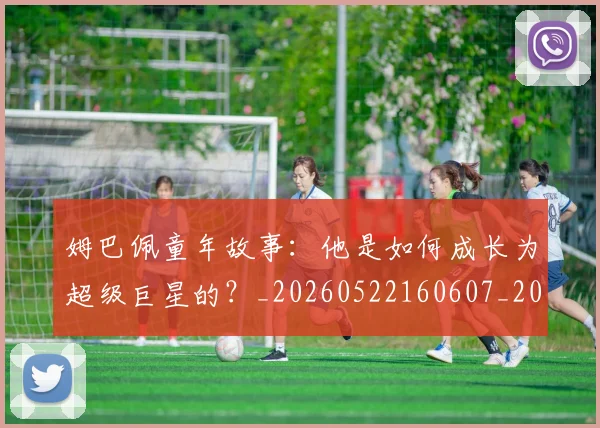 姆巴佩童年故事:他是如何成长为超级巨星的?_20260522160607_20260609132827
