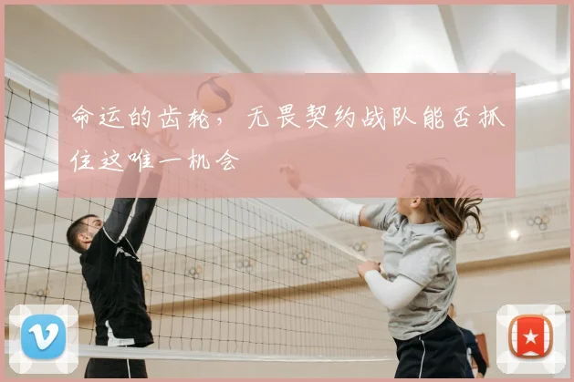 命运的齿轮,无畏契约战队能否抓住这唯一机会